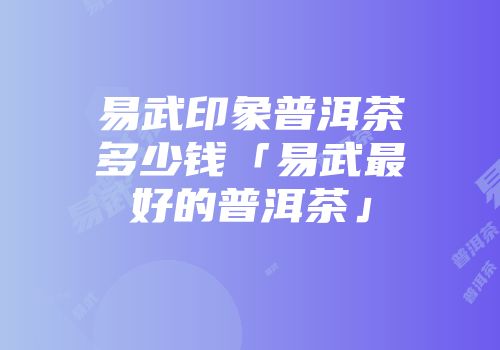 易武印象普洱茶多少钱「易武最好的普洱茶」