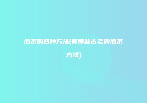 泡茶的四种方法(有哪些古老的泡茶方法)