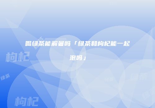 喝绿茶能解暑吗「绿茶和枸杞能一起泡吗」