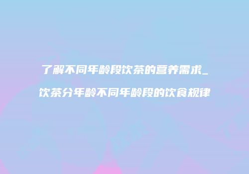 了解不同年龄段饮茶的营养需求_饮茶分年龄不同年龄段的饮食规律