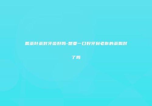 喝茶叶茶对牙齿好吗-想要一口好牙到老你的茶喝对了吗