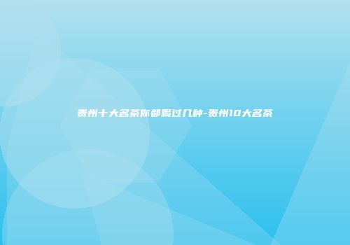 贵州十大名茶你都喝过几种-贵州10大名茶