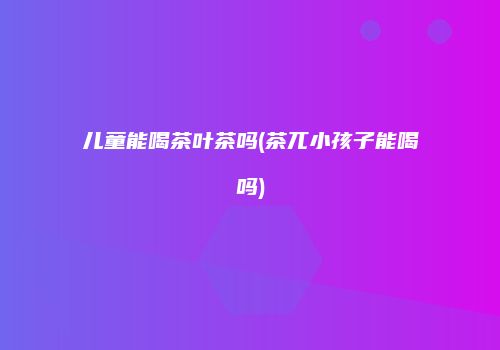 儿童能喝茶叶茶吗(茶兀小孩子能喝吗)