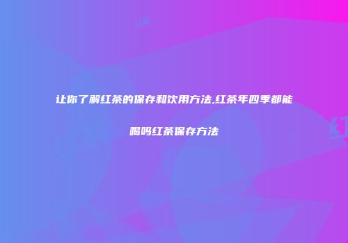 让你了解红茶的保存和饮用方法,红茶年四季都能喝吗红茶保存方法