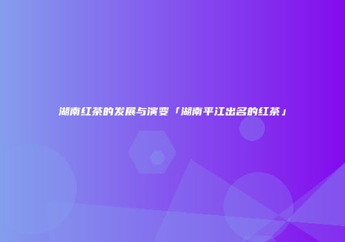 湖南红茶的发展与演变「湖南平江出名的红茶」
