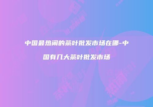 中国最热闹的茶叶批发市场在哪-中国有几大茶叶批发市场