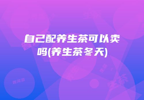 自己配养生茶可以卖吗(养生茶冬天)