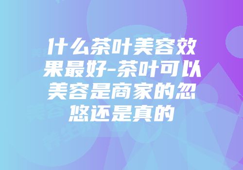 什么茶叶美容效果最好-茶叶可以美容是商家的忽悠还是真的