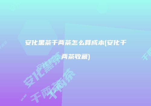 安化黑茶千两茶怎么算成本(安化千两茶收藏)