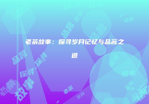 老茶故事：探寻岁月记忆与品茗之道