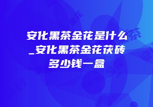 安化黑茶金花是什么_安化黑茶金花茯砖多少钱一盒