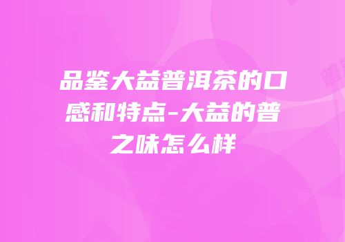品鉴大益普洱茶的口感和特点-大益的普之味怎么样