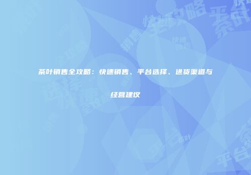 茶叶销售全攻略：快速销售、平台选择、进货渠道与经营建议