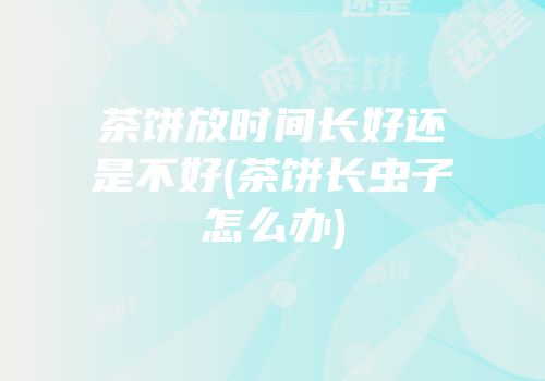 茶饼放时间长好还是不好(茶饼长虫子怎么办)