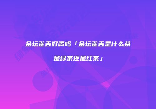 金坛雀舌好喝吗「金坛雀舌是什么茶是绿茶还是红茶」