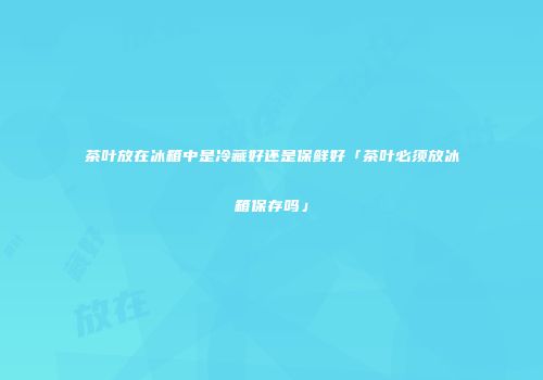 茶叶放在冰箱中是冷藏好还是保鲜好「茶叶必须放冰箱保存吗」