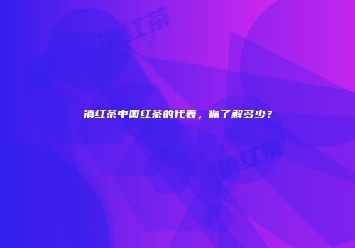 滇红茶中国红茶的代表，你了解多少？