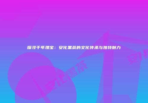 探寻千年瑰宝：安化黑茶的文化传承与独特魅力