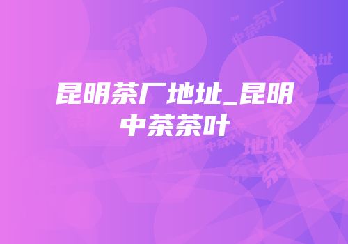 昆明茶厂地址_昆明中茶茶叶