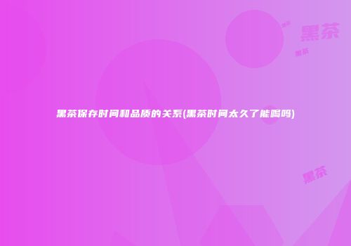 黑茶保存时间和品质的关系(黑茶时间太久了能喝吗)