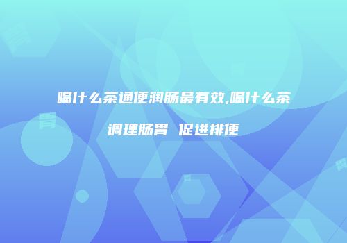 喝什么茶通便润肠最有效,喝什么茶调理肠胃 促进排便