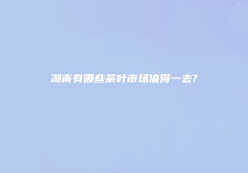 湖南有哪些茶叶市场值得一去?