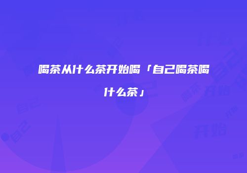 喝茶从什么茶开始喝「自己喝茶喝什么茶」