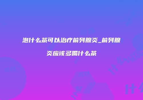 泡什么茶可以治疗前列腺炎_前列腺炎应该多喝什么茶