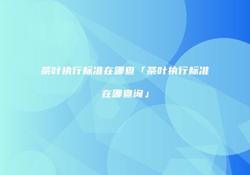 茶叶执行标准在哪查「茶叶执行标准在哪查询」
