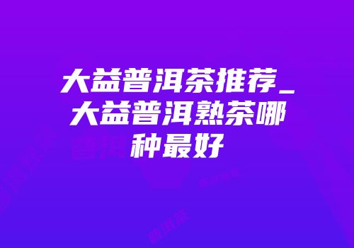 大益普洱茶推荐_大益普洱熟茶哪种最好