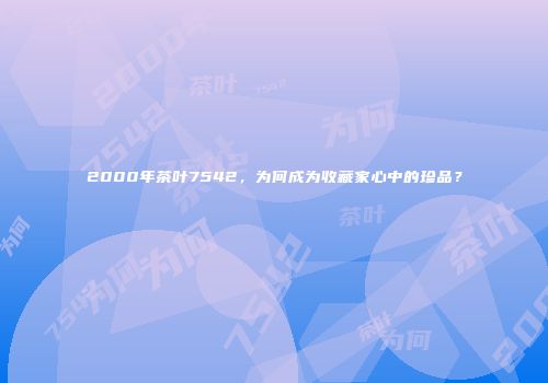 2000年茶叶7542，为何成为收藏家心中的珍品？