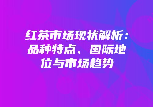 红茶市场现状解析：品种特点、国际地位与市场趋势