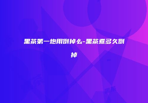 黑茶第一炮用倒掉么-黑茶煮多久倒掉