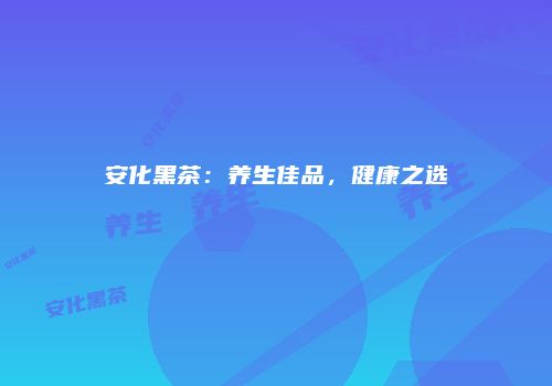 安化黑茶：养生佳品，健康之选