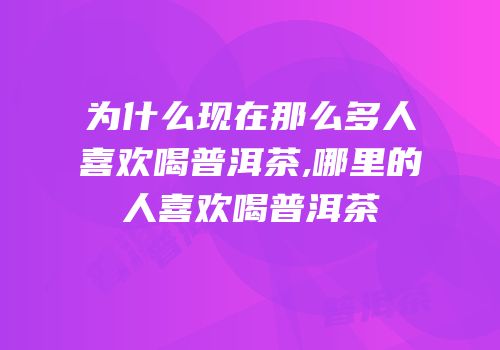 为什么现在那么多人喜欢喝普洱茶,哪里的人喜欢喝普洱茶