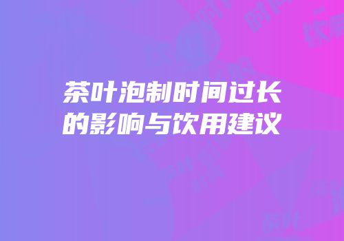 茶叶泡制时间过长的影响与饮用建议