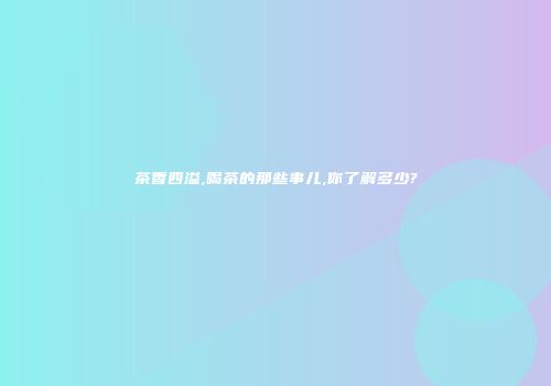 茶香四溢,喝茶的那些事儿,你了解多少?