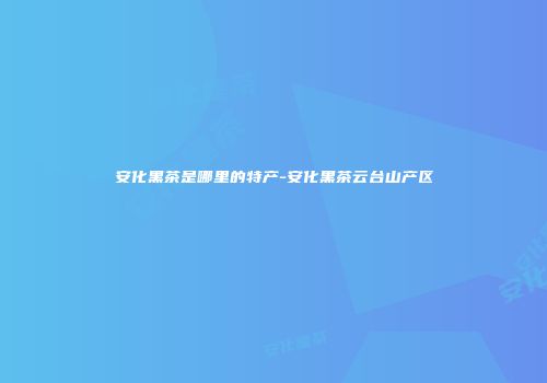 安化黑茶是哪里的特产-安化黑茶云台山产区
