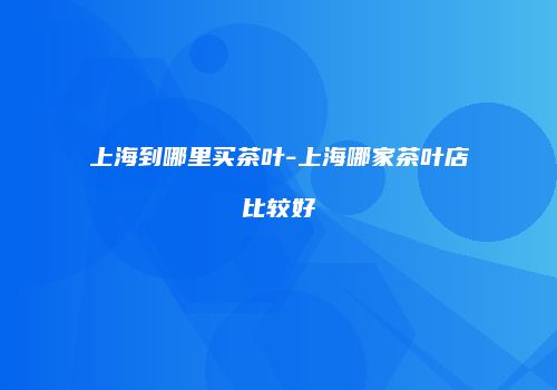 上海到哪里买茶叶-上海哪家茶叶店比较好