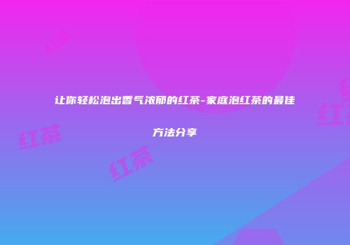 让你轻松泡出香气浓郁的红茶-家庭泡红茶的最佳方法分享