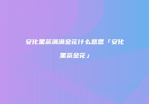 安化黑茶满满金花什么意思「安化黑茶金花」