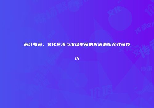 茶叶收藏：文化传承与市场繁荣的价值解析及收藏技巧