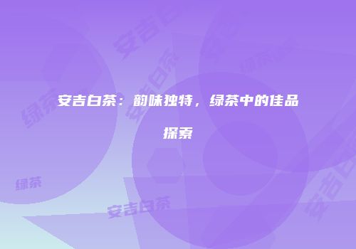 安吉白茶：韵味独特，绿茶中的佳品探索