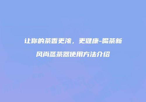 让你的茶香更浓，更健康-喝茶新风尚蒸茶器使用方法介绍