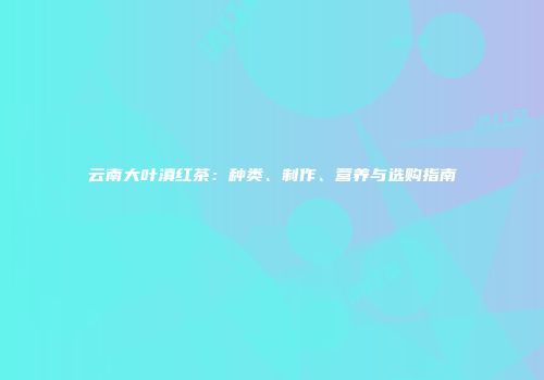 云南大叶滇红茶：种类、制作、营养与选购指南