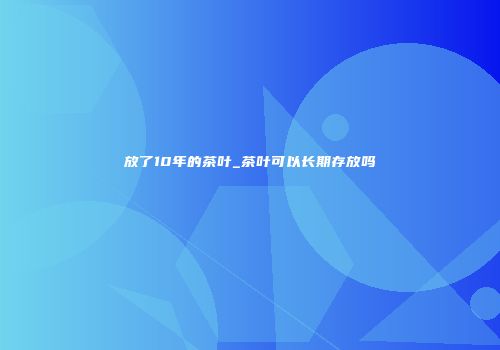 放了10年的茶叶_茶叶可以长期存放吗