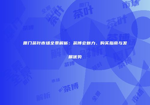 厦门茶叶市场全景解析：茶博会魅力、购买指南与发展优势