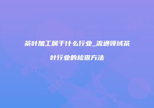 茶叶加工属于什么行业_流通领域茶叶行业的检查方法