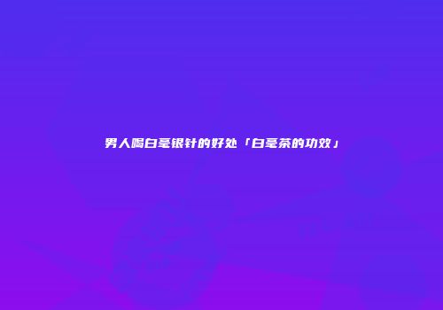 男人喝白毫银针的好处「白毫茶的功效」