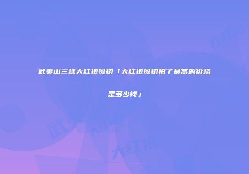 武夷山三棵大红袍母树「大红袍母树拍了最高的价格是多少钱」